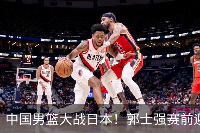 中国男篮大战日本！郭士强赛前迎重磅喜讯，两大核心悍将火速复出