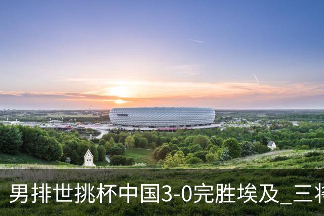 男排世挑杯中国3-0完胜埃及 三将上双率先进决赛